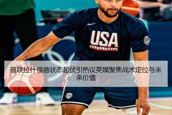 曼联拉什福德状态起伏引热议英媒聚焦战术定位与未来价值