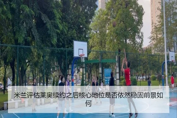 米兰评估莱奥续约之后核心地位是否依然稳固前景如何