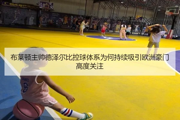 布莱顿主帅德泽尔比控球体系为何持续吸引欧洲豪门高度关注