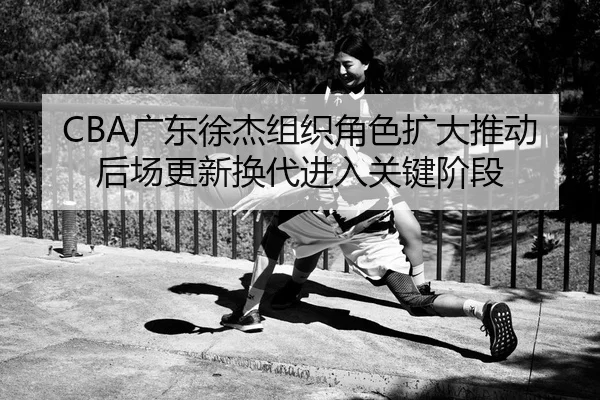 CBA广东徐杰组织角色扩大推动后场更新换代进入关键阶段