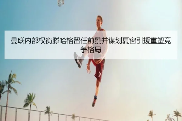 曼联内部权衡滕哈格留任前景并谋划夏窗引援重塑竞争格局