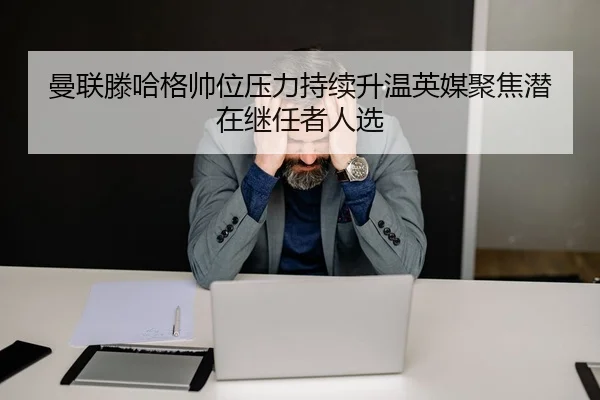 曼联滕哈格帅位压力持续升温英媒聚焦潜在继任者人选