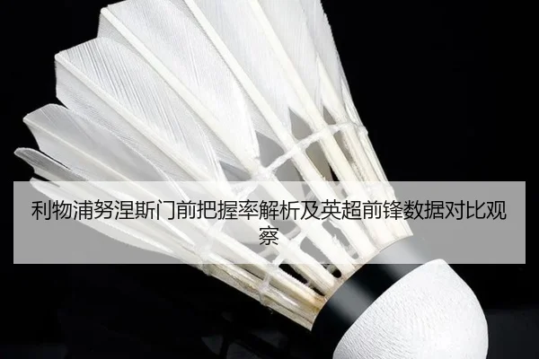 利物浦努涅斯门前把握率解析及英超前锋数据对比观察