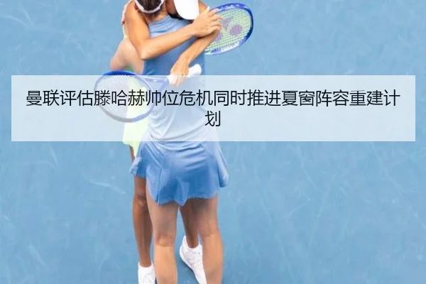 曼联评估滕哈赫帅位危机同时推进夏窗阵容重建计划