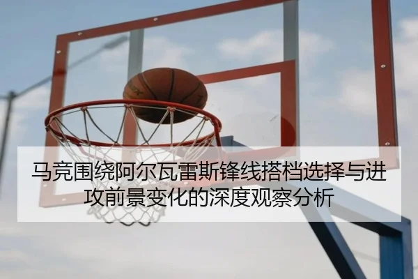 马竞围绕阿尔瓦雷斯锋线搭档选择与进攻前景变化的深度观察分析