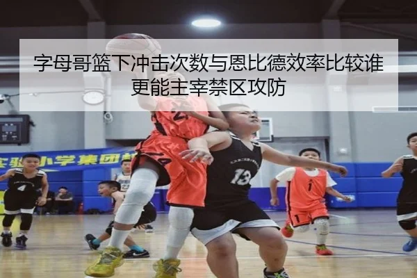 字母哥篮下冲击次数与恩比德效率比较谁更能主宰禁区攻防