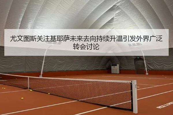 尤文图斯关注基耶萨未来去向持续升温引发外界广泛转会讨论