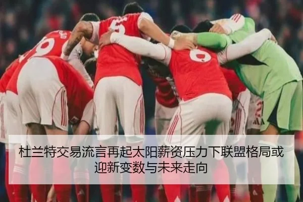 杜兰特交易流言再起太阳薪资压力下联盟格局或迎新变数与未来走向